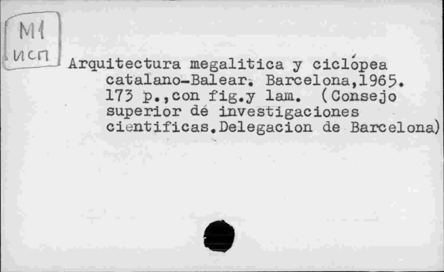 ﻿Ml
И СП 3	Arquitectura megalitica y ciclôpea catalano-Balear. Barcelona,1965. 175 p.,con fig.y lam. (Consejo superior dé investigaciones cientificas.Delegacion de Barcelona)